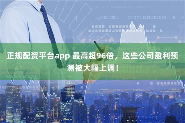 正规配资平台app 最高超96倍，这些公司盈利预测被大幅上调！