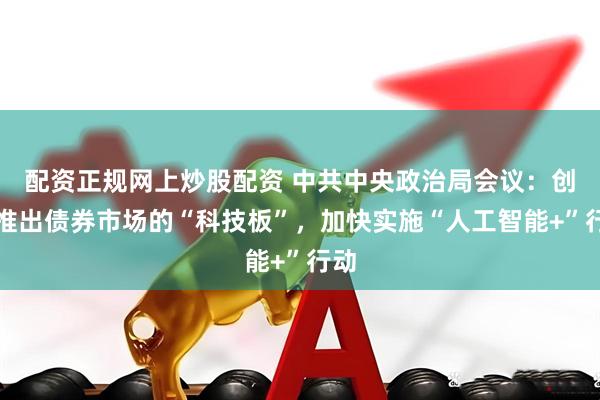 配资正规网上炒股配资 中共中央政治局会议：创新推出债券市场的“科技板”，加快实施“人工智能+”行动