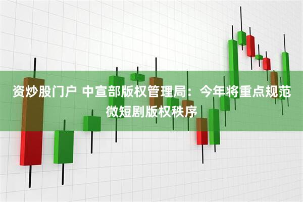 资炒股门户 中宣部版权管理局：今年将重点规范微短剧版权秩序