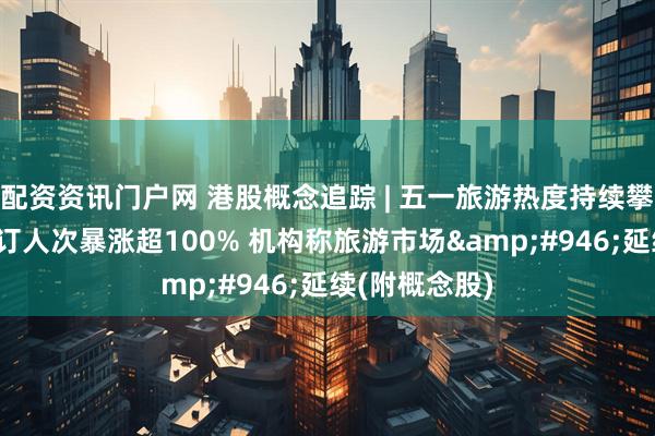 配资资讯门户网 港股概念追踪 | 五一旅游热度持续攀升!境内游预订人次暴涨超100% 机构称旅游市场&#946;延续(附概念股)