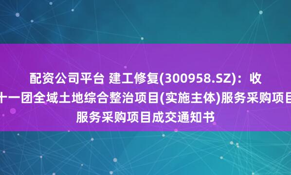 配资公司平台 建工修复(300958.SZ)：收到第四师七十一团全域土地综合整治项目(实施主体)服务采购项目成交通知书