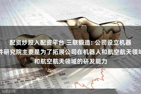 配资炒股入配资平台 三联锻造: 公司设立机器人及航空部件研究院主要是为了拓展公司在机器人和航空航天领域的研发能力