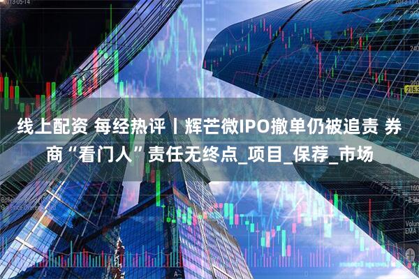 线上配资 每经热评丨辉芒微IPO撤单仍被追责 券商“看门人”责任无终点_项目_保荐_市场
