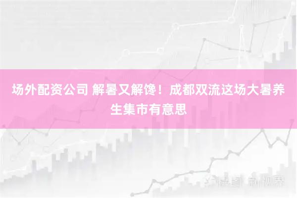 场外配资公司 解暑又解馋！成都双流这场大暑养生集市有意思