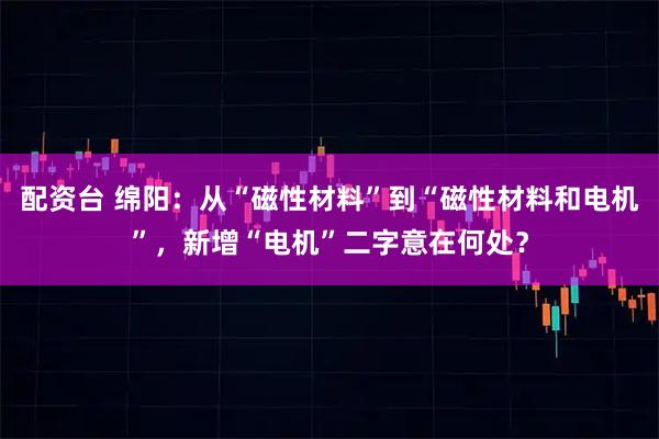 配资台 绵阳：从“磁性材料”到“磁性材料和电机”，新增“电机”二字意在何处？