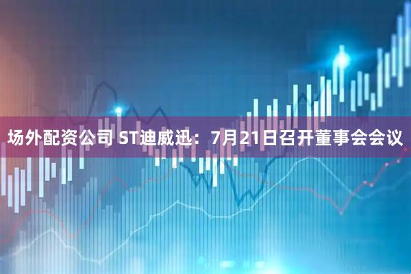 场外配资公司 ST迪威迅：7月21日召开董事会会议