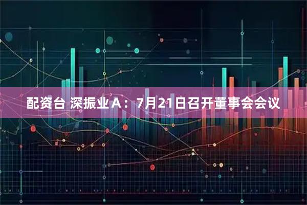 配资台 深振业Ａ：7月21日召开董事会会议