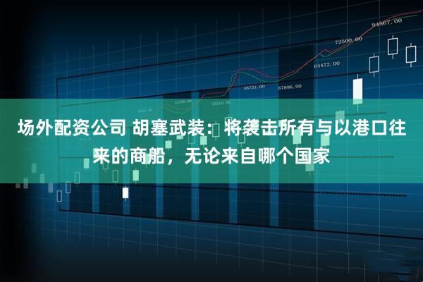 场外配资公司 胡塞武装：将袭击所有与以港口往来的商船，无论来自哪个国家