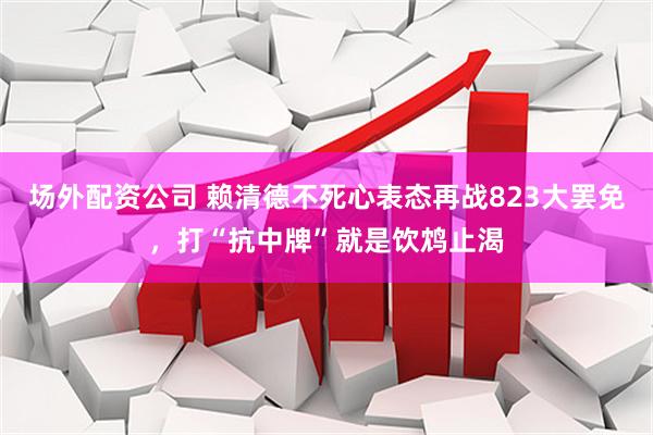 场外配资公司 赖清德不死心表态再战823大罢免，打“抗中牌”就是饮鸩止渴