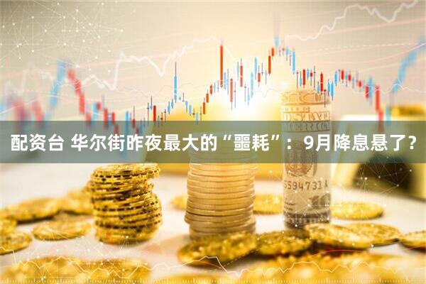 配资台 华尔街昨夜最大的“噩耗”：9月降息悬了？