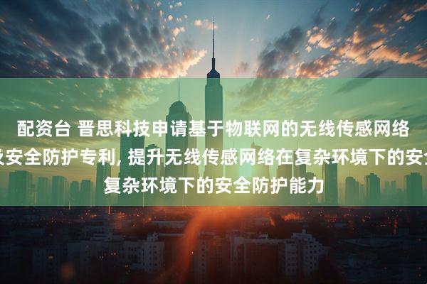 配资台 晋思科技申请基于物联网的无线传感网络环境监测及安全防护专利, 提升无线传感网络在复杂环境下的安全防护能力