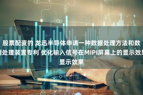 股票配资的 龙迅半导体申请一种数据处理方法和数据处理装置专利 优化输入信号在MIPI屏幕上的显示效果
