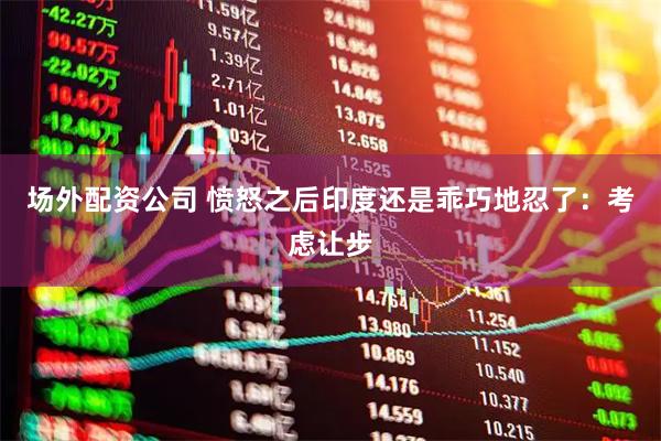 场外配资公司 愤怒之后印度还是乖巧地忍了：考虑让步