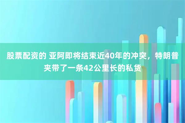 股票配资的 亚阿即将结束近40年的冲突，特朗普夹带了一条42公里长的私货