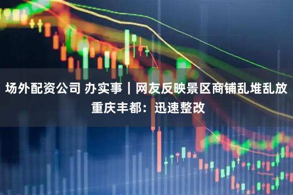 场外配资公司 办实事｜网友反映景区商铺乱堆乱放 重庆丰都：迅速整改