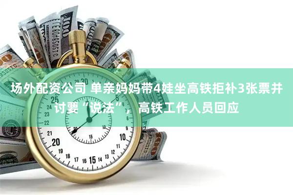 场外配资公司 单亲妈妈带4娃坐高铁拒补3张票并讨要“说法”，高铁工作人员回应