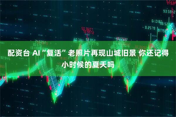 配资台 AI“复活”老照片再现山城旧景 你还记得小时候的夏天吗