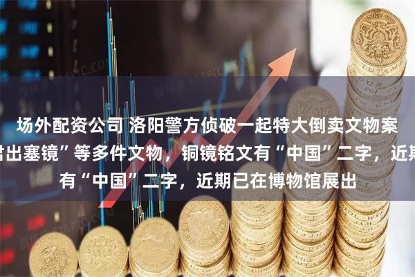 场外配资公司 洛阳警方侦破一起特大倒卖文物案，追缴东汉“昭君出塞镜”等多件文物，铜镜铭文有“中国”二字，近期已在博物馆展出