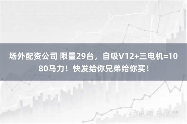 场外配资公司 限量29台，自吸V12+三电机=1080马力！快发给你兄弟给你买！