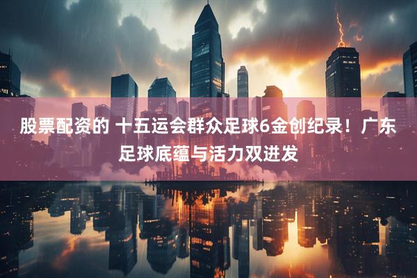 股票配资的 十五运会群众足球6金创纪录！广东足球底蕴与活力双迸发