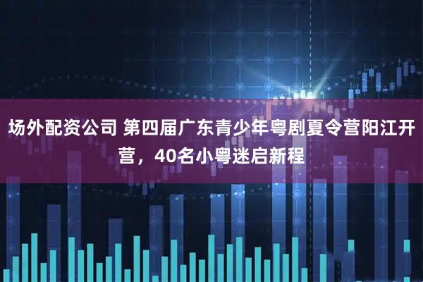 场外配资公司 第四届广东青少年粤剧夏令营阳江开营，40名小粤迷启新程