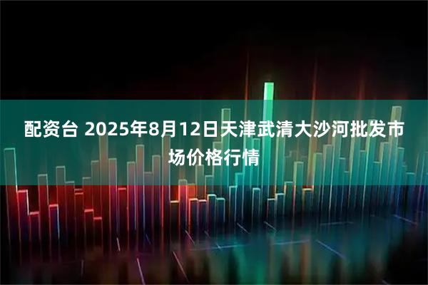 配资台 2025年8月12日天津武清大沙河批发市场价格行情