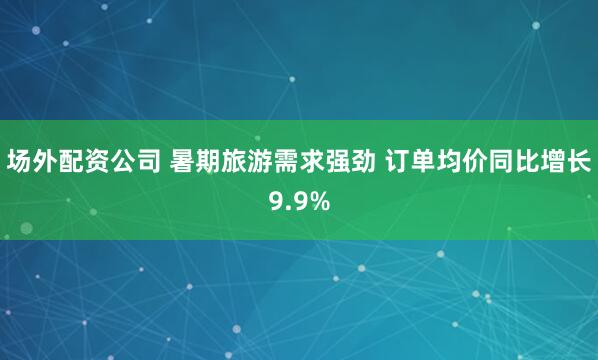 场外配资公司 暑期旅游需求强劲 订单均价同比增长9.9%