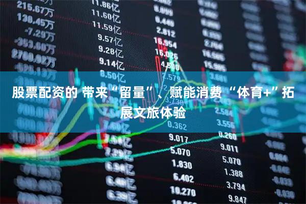 股票配资的 带来“留量”、赋能消费 “体育+”拓展文旅体验