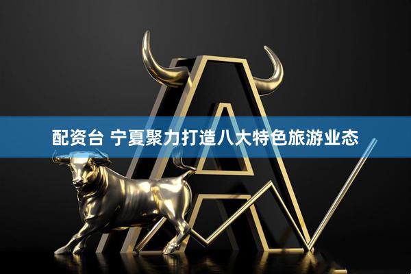 配资台 宁夏聚力打造八大特色旅游业态