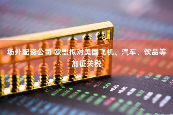场外配资公司 欧盟拟对美国飞机、汽车、饮品等加征关税