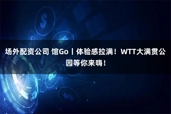场外配资公司 馆Go丨体验感拉满！WTT大满贯公园等你来嗨！