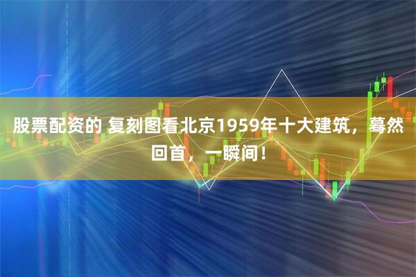 股票配资的 复刻图看北京1959年十大建筑，蓦然回首，一瞬间！