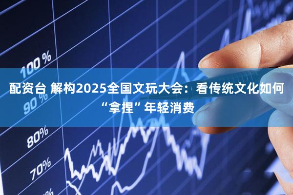 配资台 解构2025全国文玩大会：看传统文化如何“拿捏”年轻消费
