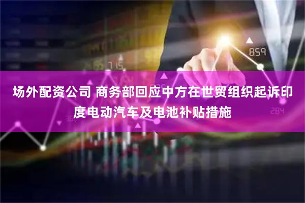 场外配资公司 商务部回应中方在世贸组织起诉印度电动汽车及电池补贴措施