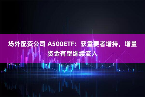 场外配资公司 A500ETF：获重要者增持，增量资金有望继续流入