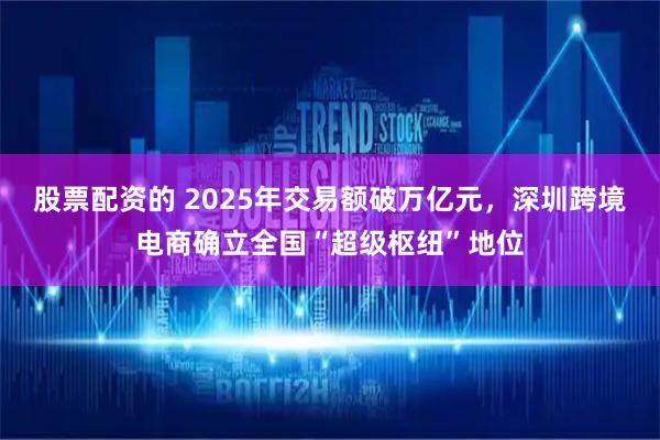 股票配资的 2025年交易额破万亿元，深圳跨境电商确立全国“超级枢纽”地位