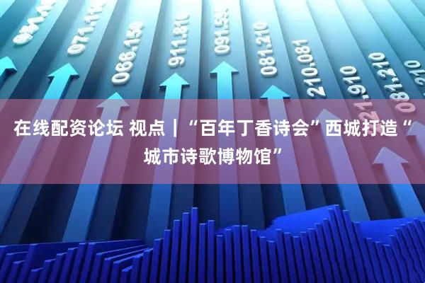在线配资论坛 视点｜“百年丁香诗会”西城打造“城市诗歌博物馆”