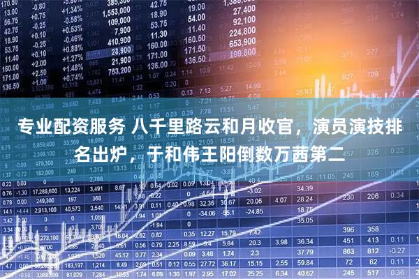 专业配资服务 八千里路云和月收官，演员演技排名出炉，于和伟王阳倒数万茜第二