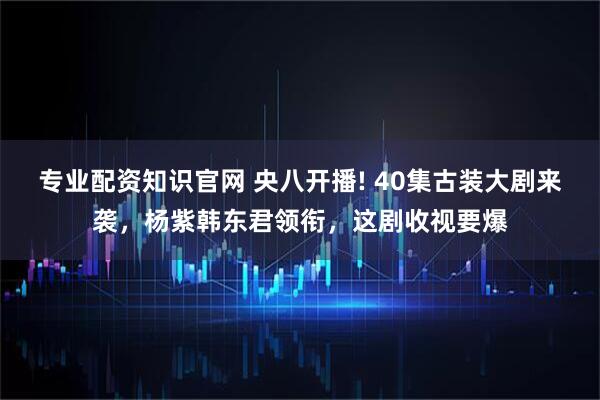 专业配资知识官网 央八开播! 40集古装大剧来袭，杨紫韩东君领衔，这剧收视要爆