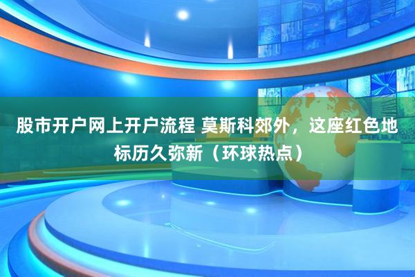 股市开户网上开户流程 莫斯科郊外，这座红色地标历久弥新（环球热点）