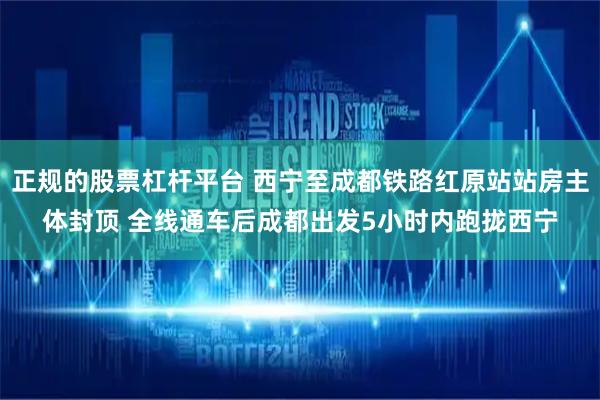 正规的股票杠杆平台 西宁至成都铁路红原站站房主体封顶 全线通车后成都出发5小时内跑拢西宁