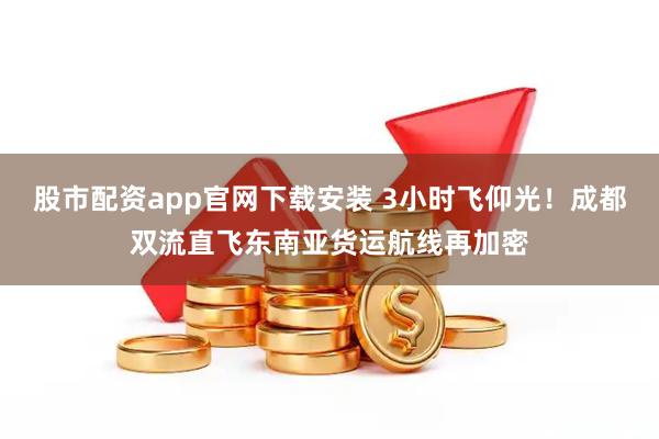 股市配资app官网下载安装 3小时飞仰光！成都双流直飞东南亚货运航线再加密