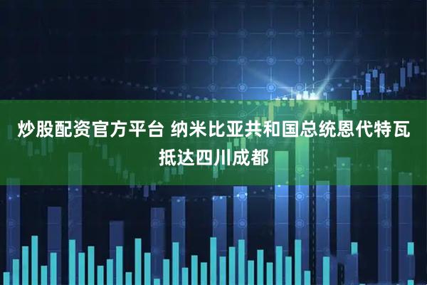 炒股配资官方平台 纳米比亚共和国总统恩代特瓦抵达四川成都