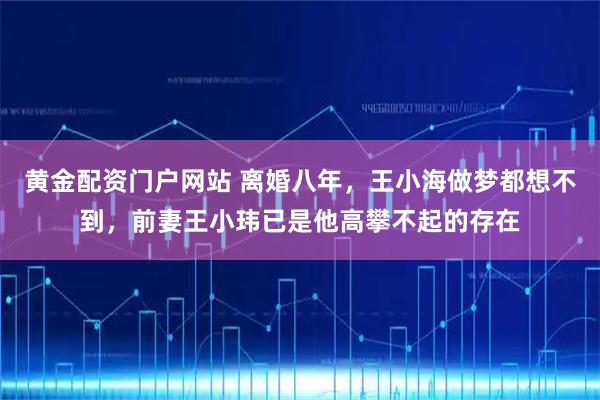 黄金配资门户网站 离婚八年，王小海做梦都想不到，前妻王小玮已是他高攀不起的存在